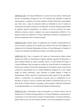 ARTÍCULO 229.- El Concejo Deliberante en su primer mes de sesiones ordinarias del
año que correspondiere, designará los tres (3) Concejales que integrarán el Jurado de
Enjuiciamiento y nombrará a los demás miembros de dicho tribunal por sorteo público
cuya fecha, hora y lugar de realización deberá ser difundida en dos (2) medios de
comunicación de amplia circulación en el Municipio. Asimismo designará igual número
de suplentes, quienes reemplazarán a los titulares, en caso de recusación con causa,
inhibición, renuncia, muerte o cualquier otra causa de apartamiento definitivo. Si se
agotara el número de suplentes, el Concejo Deliberante, procederá a la designación de
quienes corresponda en base al sistema normado.


ARTÍCULO 230.- Quedan sujetos al juzgamiento por el Jurado de Enjuiciamiento en
caso de incurrir en algunas de las causales del Artículo 40 de esta Carta Orgánica, los
miembros de los Tribunales Municipales de Faltas, el Fiscal Municipal, el Contador, el
Tesorero, los miembros del Tribunal de Cuentas y el Escribano de Gobierno.


ARTÍCULO 231.- Para la actuación del Jurado de Enjuiciamiento deberá mediar
denuncia que podrá ser formulada por cualquier habitante argentino del Municipio; si
fuera extranjero deberá ser elector municipal. Previo a la intervención del Jurado, el
Concejo Deliberante, hará investigar en un plazo de veinte (20) días la veracidad de los
hechos que se imputan al funcionario denunciado; la investigación estará a cargo de una
comisión de enjuiciamiento que el Concejo Deliberante designará de su seno cuando
integre las demás comisiones, cuyos miembros no podrán integrar el Jurado de
Enjuiciamiento. Dicha comisión de enjuiciamiento podrá requerir de las autoridades,
oficinas o instituciones, los antecedentes necesarios para el cumplimiento de sus
funciones; al iniciar su tarea de comisión dará traslado al denunciado para que en el
plazo de diez (10) días formule su descargo y ofrezca pruebas. Finalmente dictaminará
si considera procedente o no, la formación del Jurado de Enjuiciamiento.


ARTÍCULO 232.- Transcurrido el plazo mencionado en el artículo anterior, aún sin
despacho de la Comisión de Enjuiciamiento, el Concejo Deliberante se pronunciará si
corresponde o no dar intervención al Jurado de Enjuiciamiento. La decisión afirmativa,
deberá contar con el voto de la mayoría absoluta y en tal caso suspenderá al acusado y



                                          68
 