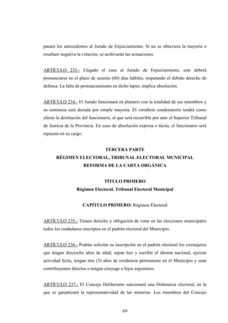 pasará los antecedentes al Jurado de Enjuiciamiento. Si no se obtuviera la mayoría o
resultare negativa la votación, se archivarán las actuaciones.


ARTÍCULO 233.- Llegado el caso al Jurado de Enjuiciamiento, este deberá
pronunciarse en el plazo de sesenta (60) días hábiles, respetando el debido derecho de
defensa. La falta de pronunciamiento en dicho lapso, implica absolución.


ARTÍCULO 234.- El Jurado funcionará en plenario con la totalidad de sus miembros y
su sentencia será dictada por simple mayoría. El veredicto condenatorio tendrá como
efecto la destitución del funcionario, el que será recurrible por ante el Superior Tribunal
de Justicia de la Provincia. En caso de absolución expresa o tácita, el funcionario será
repuesto en su cargo.


                                  TERCERA PARTE
       RÉGIMEN ELECTORAL, TRIBUNAL ELECTORAL MUNICIPAL
                        REFORMA DE LA CARTA ORGÁNICA


                                  TÍTULO PRIMERO
                  Régimen Electoral. Tribunal Electoral Municipal


                        CAPÍTULO PRIMERO: Régimen Electoral


ARTÍCULO 235.- Tienen derecho y obligación de votar en las elecciones municipales
todos los ciudadanos inscriptos en el padrón electoral del Municipio.


ARTÍCULO 236.- Podrán solicitar su inscripción en el padrón electoral los extranjeros
que tengan dieciocho años de edad, sepan leer y escribir el idioma nacional, ejerzan
actividad lícita, tengan tres (3) años de residencia permanente en el Municipio y sean
contribuyentes directos o tengan cónyuge o hijos argentinos.


ARTÍCULO 237.- El Concejo Deliberante sancionará una Ordenanza electoral, en la
que se garantizará la representatividad de las minorías. Los miembros del Concejo



                                            69
 