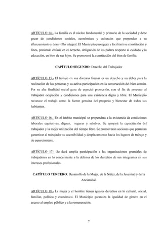 ARTÍCULO 14.- La familia es el núcleo fundamental y primario de la sociedad y debe
gozar de condiciones sociales, económicas y culturales que propendan a su
afianzamiento y desarrollo integral. El Municipio protegerá y facilitará su constitución y
fines, poniendo énfasis en el derecho, obligación de los padres respecto al cuidado y la
educación, en bien de sus hijos. Se promoverá la constitución del bien de familia.


                    CAPÍTULO SEGUNDO: Derecho del Trabajador


ARTÍCULO 15.- El trabajo en sus diversas formas es un derecho y un deber para la
realización de las personas y su activa participación en la construcción del bien común.
Por su alta finalidad social goza de especial protección, con el fin de procurar al
trabajador ocupación y condiciones para una existencia digna y libre. El Municipio
reconoce el trabajo como la fuente genuina del progreso y bienestar de todos sus
habitantes.


ARTÍCULO 16.- En el ámbito municipal se propenderá a la existencia de condiciones
laborales equitativas, dignas,   seguras y salubres. Se apoyará la capacitación del
trabajador y la mejor utilización del tiempo libre. Se promoverán acciones que permitan
garantizar al trabajador su accesibilidad y desplazamiento hacia los lugares de trabajo y
de esparcimiento.


ARTÍCULO 17.- Se dará amplia participación a las organizaciones gremiales de
trabajadores en lo concerniente a la defensa de los derechos de sus integrantes en sus
intereses profesionales.


 CAPÍTULO TERCERO: Desarrollo de la Mujer, de la Niñez, de la Juventud y de la
                                       Ancianidad


ARTÍCULO 18.- La mujer y el hombre tienen iguales derechos en lo cultural, social,
familiar, político y económico. El Municipio garantiza la igualdad de género en el
acceso al empleo público y a la remuneración.




                                            7
 