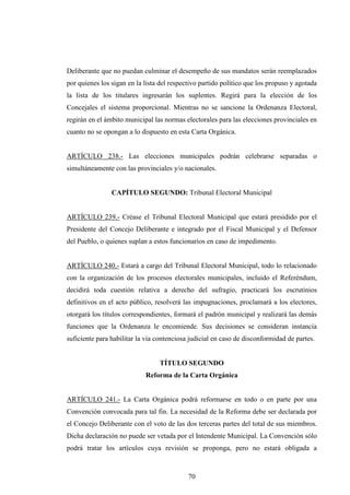 Deliberante que no puedan culminar el desempeño de sus mandatos serán reemplazados
por quienes los sigan en la lista del respectivo partido político que los propuso y agotada
la lista de los titulares ingresarán los suplentes. Regirá para la elección de los
Concejales el sistema proporcional. Mientras no se sancione la Ordenanza Electoral,
regirán en el ámbito municipal las normas electorales para las elecciones provinciales en
cuanto no se opongan a lo dispuesto en esta Carta Orgánica.


ARTÍCULO 238.- Las elecciones municipales podrán celebrarse separadas o
simultáneamente con las provinciales y/o nacionales.


                CAPÍTULO SEGUNDO: Tribunal Electoral Municipal


ARTÍCULO 239.- Créase el Tribunal Electoral Municipal que estará presidido por el
Presidente del Concejo Deliberante e integrado por el Fiscal Municipal y el Defensor
del Pueblo, o quienes suplan a estos funcionarios en caso de impedimento.


ARTÍCULO 240.- Estará a cargo del Tribunal Electoral Municipal, todo lo relacionado
con la organización de los procesos electorales municipales, incluido el Referéndum,
decidirá toda cuestión relativa a derecho del sufragio, practicará los escrutinios
definitivos en el acto público, resolverá las impugnaciones, proclamará a los electores,
otorgará los títulos correspondientes, formará el padrón municipal y realizará las demás
funciones que la Ordenanza le encomiende. Sus decisiones se consideran instancia
suficiente para habilitar la vía contenciosa judicial en caso de disconformidad de partes.


                                 TÍTULO SEGUNDO
                            Reforma de la Carta Orgánica


ARTÍCULO 241.- La Carta Orgánica podrá reformarse en todo o en parte por una
Convención convocada para tal fin. La necesidad de la Reforma debe ser declarada por
el Concejo Deliberante con el voto de las dos terceras partes del total de sus miembros.
Dicha declaración no puede ser vetada por el Intendente Municipal. La Convención sólo
podrá tratar los artículos cuya revisión se proponga, pero no estará obligada a



                                            70
 