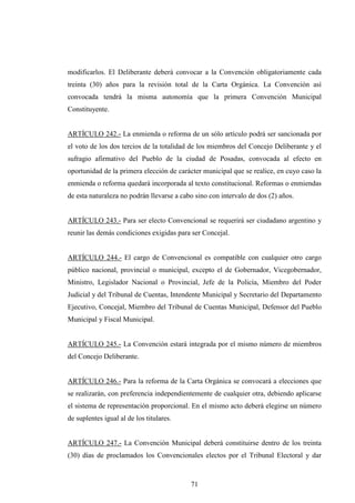 modificarlos. El Deliberante deberá convocar a la Convención obligatoriamente cada
treinta (30) años para la revisión total de la Carta Orgánica. La Convención así
convocada tendrá la misma autonomía que la primera Convención Municipal
Constituyente.


ARTÍCULO 242.- La enmienda o reforma de un sólo artículo podrá ser sancionada por
el voto de los dos tercios de la totalidad de los miembros del Concejo Deliberante y el
sufragio afirmativo del Pueblo de la ciudad de Posadas, convocada al efecto en
oportunidad de la primera elección de carácter municipal que se realice, en cuyo caso la
enmienda o reforma quedará incorporada al texto constitucional. Reformas o enmiendas
de esta naturaleza no podrán llevarse a cabo sino con intervalo de dos (2) años.


ARTÍCULO 243.- Para ser electo Convencional se requerirá ser ciudadano argentino y
reunir las demás condiciones exigidas para ser Concejal.


ARTÍCULO 244.- El cargo de Convencional es compatible con cualquier otro cargo
público nacional, provincial o municipal, excepto el de Gobernador, Vicegobernador,
Ministro, Legislador Nacional o Provincial, Jefe de la Policía, Miembro del Poder
Judicial y del Tribunal de Cuentas, Intendente Municipal y Secretario del Departamento
Ejecutivo, Concejal, Miembro del Tribunal de Cuentas Municipal, Defensor del Pueblo
Municipal y Fiscal Municipal.


ARTÍCULO 245.- La Convención estará integrada por el mismo número de miembros
del Concejo Deliberante.


ARTÍCULO 246.- Para la reforma de la Carta Orgánica se convocará a elecciones que
se realizarán, con preferencia independientemente de cualquier otra, debiendo aplicarse
el sistema de representación proporcional. En el mismo acto deberá elegirse un número
de suplentes igual al de los titulares.


ARTÍCULO 247.- La Convención Municipal deberá constituirse dentro de los treinta
(30) días de proclamados los Convencionales electos por el Tribunal Electoral y dar



                                           71
 