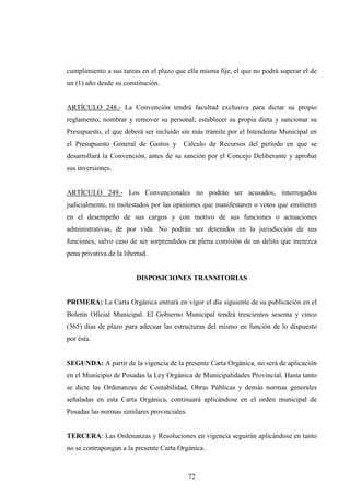 cumplimiento a sus tareas en el plazo que ella misma fije, el que no podrá superar el de
un (1) año desde su constitución.


ARTÍCULO 248.- La Convención tendrá facultad exclusiva para dictar su propio
reglamento; nombrar y remover su personal; establecer su propia dieta y sancionar su
Presupuesto, el que deberá ser incluido sin más trámite por el Intendente Municipal en
el Presupuesto General de Gastos y       Cálculo de Recursos del período en que se
desarrollará la Convención, antes de su sanción por el Concejo Deliberante y aprobar
sus inversiones.


ARTÍCULO 249.- Los Convencionales no podrán ser acusados, interrogados
judicialmente, ni molestados por las opiniones que manifestaren o votos que emitieren
en el desempeño de sus cargos y con motivo de sus funciones o actuaciones
administrativas, de por vida. No podrán ser detenidos en la jurisdicción de sus
funciones, salvo caso de ser sorprendidos en plena comisión de un delito que merezca
pena privativa de la libertad.


                         DISPOSICIONES TRANSITORIAS


PRIMERA: La Carta Orgánica entrará en vigor el día siguiente de su publicación en el
Boletín Oficial Municipal. El Gobierno Municipal tendrá trescientos sesenta y cinco
(365) días de plazo para adecuar las estructuras del mismo en función de lo dispuesto
por ésta.


SEGUNDA: A partir de la vigencia de la presente Carta Orgánica, no será de aplicación
en el Municipio de Posadas la Ley Orgánica de Municipalidades Provincial. Hasta tanto
se dicte las Ordenanzas de Contabilidad, Obras Públicas y demás normas generales
señaladas en esta Carta Orgánica, continuará aplicándose en el orden municipal de
Posadas las normas similares provinciales.


TERCERA: Las Ordenanzas y Resoluciones en vigencia seguirán aplicándose en tanto
no se contrapongan a la presente Carta Orgánica.



                                             72
 