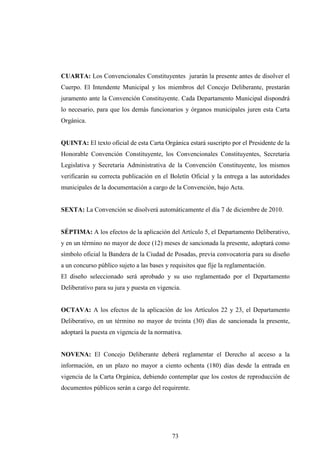 CUARTA: Los Convencionales Constituyentes jurarán la presente antes de disolver el
Cuerpo. El Intendente Municipal y los miembros del Concejo Deliberante, prestarán
juramento ante la Convención Constituyente. Cada Departamento Municipal dispondrá
lo necesario, para que los demás funcionarios y órganos municipales juren esta Carta
Orgánica.


QUINTA: El texto oficial de esta Carta Orgánica estará suscripto por el Presidente de la
Honorable Convención Constituyente, los Convencionales Constituyentes, Secretaria
Legislativa y Secretaria Administrativa de la Convención Constituyente, los mismos
verificarán su correcta publicación en el Boletín Oficial y la entrega a las autoridades
municipales de la documentación a cargo de la Convención, bajo Acta.


SEXTA: La Convención se disolverá automáticamente el día 7 de diciembre de 2010.


SÉPTIMA: A los efectos de la aplicación del Artículo 5, el Departamento Deliberativo,
y en un término no mayor de doce (12) meses de sancionada la presente, adoptará como
símbolo oficial la Bandera de la Ciudad de Posadas, previa convocatoria para su diseño
a un concurso público sujeto a las bases y requisitos que fije la reglamentación.
El diseño seleccionado será aprobado y su uso reglamentado por el Departamento
Deliberativo para su jura y puesta en vigencia.


OCTAVA: A los efectos de la aplicación de los Artículos 22 y 23, el Departamento
Deliberativo, en un término no mayor de treinta (30) días de sancionada la presente,
adoptará la puesta en vigencia de la normativa.


NOVENA: El Concejo Deliberante deberá reglamentar el Derecho al acceso a la
información, en un plazo no mayor a ciento ochenta (180) días desde la entrada en
vigencia de la Carta Orgánica, debiendo contemplar que los costos de reproducción de
documentos públicos serán a cargo del requirente.




                                           73
 