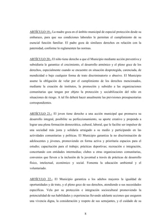 ARTÍCULO 19.- La madre goza en el ámbito municipal de especial protección desde su
embarazo, para que sus condiciones laborales le permitan el cumplimiento de su
esencial función familiar. El padre goza de similares derechos en relación con la
paternidad, conforme lo reglamenten las normas.


ARTÍCULO 20.- El niño tiene derecho a que el Municipio mediante acción preventiva y
subsidiaria le garantice el crecimiento, el desarrollo armónico y el pleno goce de los
derechos, especialmente cuando se encuentre en situación desprotegida, carenciada, de
mendicidad o bajo cualquier forma de trato discriminatorio o abusivo. El Municipio
asume la obligación de velar por el cumplimiento de los derechos mencionados,
mediante la creación de institutos, la promoción y subsidio a las organizaciones
comunitarias que tengan por objeto la protección y sociabilización del niño en
situaciones de riesgo. A tal fin deberá hacer anualmente las previsiones presupuestarias
correspondientes.


ARTÍCULO 21.- El joven tiene derecho a una acción municipal que promueva su
desarrollo integral, posibilite su perfeccionamiento, su aporte creativo y propenda a
lograr una plena formación democrática, cultural, laboral, que le facilite ser impulsor de
una sociedad más justa y solidaria arraigado a su medio y participando en las
actividades comunitarias y políticas. El Municipio garantiza la no discriminación de
adolescentes y jóvenes, promoviendo en forma activa y prioritaria espacios para el
estudio; capacitación para el trabajo; prácticas deportivas; recreación e integración,
concertando con entidades intermedias; clubes u otras organizaciones comunitarias,
convenios que lleven a la inclusión de la juventud a través de prácticas de desarrollo
físico, intelectual, económico y social. Fomenta la educación ambiental y el
voluntariado.


ARTÍCULO 22.- El Municipio garantiza a los adultos mayores la igualdad de
oportunidades y de trato, y el pleno goce de sus derechos, atendiendo a sus necesidades
específicas. Vela por su protección e integración sociocultural promoviendo la
potencialidad de sus habilidades y experiencias llevando adelante acciones que aseguren
una vivencia digna, la consideración y respeto de sus semejantes, y el cuidado de su



                                            8
 