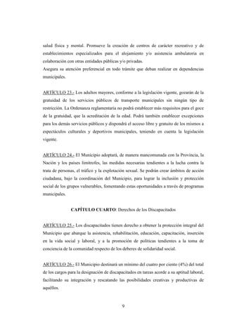 salud física y mental. Promueve la creación de centros de carácter recreativo y de
establecimientos especializados para el alojamiento y/o asistencia ambulatoria en
colaboración con otras entidades públicas y/o privadas.
Asegura su atención preferencial en todo trámite que deban realizar en dependencias
municipales.


ARTÍCULO 23.- Los adultos mayores, conforme a la legislación vigente, gozarán de la
gratuidad de los servicios públicos de transporte municipales sin ningún tipo de
restricción. La Ordenanza reglamentaria no podrá establecer más requisitos para el goce
de la gratuidad, que la acreditación de la edad. Podrá también establecer excepciones
para los demás servicios públicos y dispondrá el acceso libre y gratuito de los mismos a
espectáculos culturales y deportivos municipales, teniendo en cuenta la legislación
vigente.


ARTÍCULO 24.- El Municipio adoptará, de manera mancomunada con la Provincia, la
Nación y los países limítrofes, las medidas necesarias tendientes a la lucha contra la
trata de personas, el tráfico y la explotación sexual. Se podrán crear ámbitos de acción
ciudadana, bajo la coordinación del Municipio, para lograr la inclusión y protección
social de los grupos vulnerables, fomentando estas oportunidades a través de programas
municipales.


               CAPÍTULO CUARTO: Derechos de los Discapacitados


ARTÍCULO 25.- Los discapacitados tienen derecho a obtener la protección integral del
Municipio que abarque la asistencia, rehabilitación, educación, capacitación, inserción
en la vida social y laboral, y a la promoción de políticas tendientes a la toma de
conciencia de la comunidad respecto de los deberes de solidaridad social.


ARTÍCULO 26.- El Municipio destinará un mínimo del cuatro por ciento (4%) del total
de los cargos para la designación de discapacitados en tareas acorde a su aptitud laboral,
facilitando su integración y rescatando las posibilidades creativas y productivas de
aquéllos.



                                            9
 