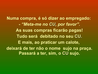 Numa compra, é só dizer ao empregado:  -  “Meta-me no  CU , por favor”. As suas compras ficarão pagas! Tudo será  debitado no seu  CU. E mais, ao praticar um calote,  deixará de ter não o nome  sujo na praça. Passará a ter, sim, o  CU  sujo. 