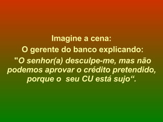 Imagine a cena: O gerente do banco explicando: " O senhor(a) desculpe-me, mas não podemos aprovar o crédito pretendido, porque o  seu CU está sujo“. 