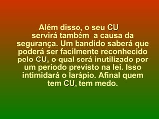 Além disso, o seu  CU  servirá também  a causa da segurança. Um bandido saberá que poderá ser facilmente reconhecido pelo  CU , o qual será inutilizado por um período previsto na lei. Isso intimidará o larápio. Afinal quem tem  CU , tem medo. 