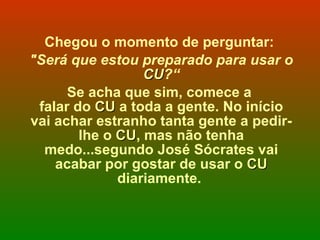 Chegou o momento de perguntar:  "Será que estou preparado para usar o  CU ?“ Se acha que sim, comece a  falar do  CU  a toda a gente. No início vai achar estranho tanta gente a pedir-lhe o  CU , mas não tenha medo...segundo José Sócrates vai acabar por gostar de usar o  CU  diariamente.  