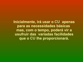 Inicialmente, irá usar o  CU   apenas para as necessidades básicas  mas, com o tempo, poderá vir a usufruir das  variadas facilidades que o  CU  lhe proporcionará. 