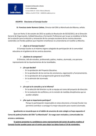 Consejería de Educación y Ciencia
C. R. A. La Manchuela
C/ Casas Ibáñez 42 - 02215 Alborea (Albacete)
Teléfono y fax 967 477242 - 02004549.cra@edu.jccm.es

ASUNTO: Elecciones al Consejo Escolar
D. Francisco Javier Romero Cañete, Director del CRA La Manchuela de Alborea, señala:
Que con fecha 15 de octubre de 2013 se publica la Resolución de 03/10/2013, de la Dirección
General de Organización, Calidad Educativa y Formación Profesional, por la que se establece la fecha
de la votación para la elección y renovación de los consejos escolares de los centros docentes
sostenidos con fondos públicos que imparten enseñanzas no universitarias en Castilla-La Mancha.
 ¿Qué es el Consejo Escolar?
El Consejo Escolar es el máximo órgano colegiado de participación de la comunidad
educativa en el gobierno de los centros docentes.
 ¿Quiénes lo componen?
El Director, Jefa de estudios, profesorado, padres, madres, alumnado, una persona
representante de los Ayuntamientos de las localidades.
 ¿En qué decide?
- En la aprobación del Proyecto Educativo.
- En la aprobación de las normas de convivencia, organización y funcionamiento.
- En la aprobación de la programación general anual (PGA)
- En la admisión del alumnado.
......
 ¿En qué se le consulta y se le informa?
- En la selección del director-a y de su equipo así como del proyecto de dirección.
- En la resolución de conflictos y en la revisión de medidas disciplinarias que se
puedan adoptar.
 ¿Por qué es importante participar?
Porque la participación responsable en estas elecciones a Consejo Escolar nos
permitirá contribuir a conseguir la mejor educación para nuestro alumnado.
Igualmente se recuerda que en el tablón de anuncios de este colegio se haya expuesto el
Censo de padres/madres del CRA “La Manchuela”. Se ruega sean revisados y comunicados los
errores u omisiones.
Si quieres presentar tu candidatura como representante del sector de padres-madres al
Consejo Escolar puedes pasar por el centro para dejar tus datos hasta el 14 de noviembre.

 