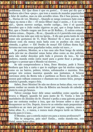 problemas. Eh! Que disso é que eu gosto!... O meu pai diz que a
Senhora não é boa «peça», que tem a mania de mandar papeizinhos
a falar de multas, mas eu não acredito nisso. Ela é boa pessoa, isso
é... Havias de ver, Menino!... Quando se zanga connosco bate com a
régua na mesa e diz: - «Ó meus filhos! Aqui é assim...» E ás vezes,
zás!... Quem merece castigo, recebe castigo... Isto é só quando
descobre que o João rouba cigarros ao pai, que o Jorge bateu no
Rui, que o Nando rasgou um livro ao Zé Rolhas... E outras coisas...
Outras coisas... Depois... Ri-se... Quando se ri é parecida com aquele
retrato da tua mãe que está na Igreja... E diz que gosta tanto de nós
como nós gostamos de Ti, Doce Menino! Se o meu pai um dia
falasse com ela nunca mais batia com os punhos em cima da
cómoda, a gritar: «- Eh! Denho de moço! Eh! Calhau duma figa!
Arruma-me com essas papeladas todas, senão vai naco...»
      Se puderes, Menino, se a tua casa não ficar longe da minha,
anda pôr-me na chaminé umas botas altas como as dos polícias,
para não andar descalço pelo lodo à procura da isca... Se não
puderes, manda então outra maré para a gente ficar a perigar, a
perigar e a pensar que o Mundo vai morrer...
      Se não compreenderes a letra, Doce Menino, pede à Nossa
Senhora que leia a carta e que te explique que há muitos rapazes
como eu no bairro, pobres, tristes, esfomeados e marotos. Sim,
porque nós somos marotos quando nos juntamos. A brincar
corremos atrás da Benta tola e partimos as flores do jardim... Os
nossos pais ralham connosco e chamam-nos nomes feios, porque a
miséria é grande, negra e feia.
      Sabes, Doce Menino! Se não me deres as botas altas, vou ver se
posso roubar no monte de lixo da Ribeira um bocado de cabedal e
pintá-lo com giz branco.
      Talvez consiga fazer dele umas sandálias como aquelas que
levava o Miguel, quando foi para junto de Ti. Vestia o fato de
marinheiro do Zézinho do Sr. Doutor e pedia a uma gaivota grande,
que me costuma roubar a isca, que me levasse sobre o mar até
desaparecer no Céu. Depois, tirava-te as estrelas mais pequeninas e
mandava-as ao meu pai para trocar por roupas, sapatos, casas e
botas altas. E... e nunca, e nunca mais chegava tarde ou faltava à
Escola para ir à isca...
      Ó Menino, que a estrela maior era para a nossa professora!!!
      Não te zangavas, pois não? Então... então manda-me, este
Natal, umas botas altas.
 