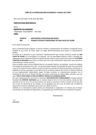 “AÑO DE LA CONSOLIDACIÓN ECONÓMICA Y SOCIAL DEL PERÚ”


 San Lucas de Colán, 15 de Junio del 2010

 CARTA Nº 0123-2010-MSLC/A.

 Señor:
 MARTIN ALVARADO
  PROGRAMA “COSTUMBRES” - TNP LIMA
 LIMA.-

           ASUNTO       :    INVITACION A FESTIVIDAD RELIGIOSA
           REF.         :    PUEBLO CATOLICO TRADICIONAL DE SAN LUCAS DE COLÁN

De mi especial estimación:

Me es sumamente grato dirigirme a usted en nombre y representación del olvidado y marginado Centro
Poblado de San Lucas de Colán, quien me eligió democráticamente para ejercer su representación
política.
El motivo de la presente es para expresarle respetuosamente que nuestro milenario pueblo de SAN
LUCAS DE COLAN, en la actualidad y en conjunto con sus autoridades políticas, civiles y sociedad civil
organizada vienen realizando esfuerzos importantes para ubicar nuestro potencial turístico en LA VITRINA
TURISTICA BI NACIONAL entre Perú y Ecuador país con el que mantenemos importantes lazos amicales y
comerciales por nuestra cercanía.
Como es sabido nuestro Centro Poblado tiene un rico pasado histórico; por ejemplo: cuenta con la Iglesia
más antigua de Sudamérica de 1,516 , una hermosa playa llamada La Esmeralda de Colán muy reconocida
y que en los meses de Enero a Marzo se colma de ilustres visitantes de diferentes latitudes atraídos por su
enigmático encanto, aparejado con Las Minas de Sal, La Bocana (ingreso del río Chira al Océano Pacífico),
de una majestuosidad indescriptible; Aguas Termales curativas; un impresionante atardecer con el
ocultamiento del sol en el Océano Pacífico que cubre el horizonte de colores bellos naturales, que nos
hace “VER LA VIDA COMO LA VEN LOS NIÑOS A TRAVES DE SU MIRADA LIMPIA”
Por ello, respetuosamente recurrimos a usted para INVITARLOS MUY CORDIALMENTE a nuestra próxima
festividad del APOSTOL SANTIAGO que se realizará desde el 16 al 27 de Julio próximo, siendo los días
centrales el 24, 25, 26, y 27 y de esta manera nos ayude a mostrarnos al Perú y acudan los turistas que
son la base de desarrollo de los pueblos, con el agregado que San Lucas de Colán esta circulado de
importantes carreteras asfaltadas y que hacen más rápido el acceso.
Confiado en su benevolente espíritu damos por descontado su aceptación y le anticipo que se estaría
convocando a la sociedad civil organizada y no organizada para testimoniarles una importante recepción.


                                                              Atentamente.

c.c.:
ARCHIVO
 