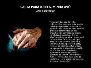 CARTA PARA JOSEFA, MINHA AVÓ
José Saramago
Tens noventa anos. És velha,
dolorida. Dizes-me que foste a mais
bela rapariga do teu tempo – e eu
acredito. Não sabes ler. Tens as mãos
grossas e deformadas, os pés
encortiçados. Carregaste à cabeça
toneladas de restolho e lenha,
albufeiras de água. Viste nascer o sol
todos os dias. De todo o pão que
amassaste se faria um banquete
universal. Criaste pessoas e gado,
meteste os bácoros na tua própria
cama quando o frio ameaçava gelá-
los. Contaste-me histórias de
aparições e lobisomens, velhas
questões de família, um crime de
morte. Trave da tua casa, lume da
tua lareira – sete vezes engravidaste,
sete vezes deste à luz.
 
