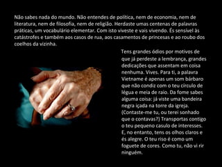 Tens grandes ódios por motivos de
que já perdeste a lembrança, grandes
dedicações que assentam em coisa
nenhuma. Vives. Para ti, a palavra
Vietname é apenas um som bárbaro
que não condiz com o teu círculo de
légua e meia de raio. Da fome sabes
alguma coisa: já viste uma bandeira
negra içada na torre da igreja.
(Contaste-me tu, ou terei sonhado
que o contavas?) Transportas contigo
o teu pequeno casulo de interesses.
E, no entanto, tens os olhos claros e
és alegre. O teu riso é como um
foguete de cores. Como tu, não vi rir
ninguém.
Não sabes nada do mundo. Não entendes de política, nem de economia, nem de
literatura, nem de filosofia, nem de religião. Herdaste umas centenas de palavras
práticas, um vocabulário elementar. Com isto viveste e vais vivendo. És sensível às
catástrofes e também aos casos de rua, aos casamentos de princesas e ao roubo dos
coelhos da vizinha.
 