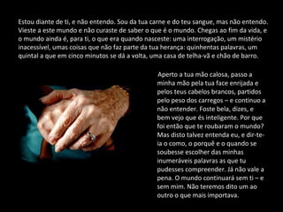 Aperto a tua mão calosa, passo a
minha mão pela tua face enrijada e
pelos teus cabelos brancos, partidos
pelo peso dos carregos – e continuo a
não entender. Foste bela, dizes, e
bem vejo que és inteligente. Por que
foi então que te roubaram o mundo?
Mas disto talvez entenda eu, e dir-te-
ia o como, o porquê e o quando se
soubesse escolher das minhas
inumeráveis palavras as que tu
pudesses compreender. Já não vale a
pena. O mundo continuará sem ti – e
sem mim. Não teremos dito um ao
outro o que mais importava.
Estou diante de ti, e não entendo. Sou da tua carne e do teu sangue, mas não entendo.
Vieste a este mundo e não curaste de saber o que é o mundo. Chegas ao fim da vida, e
o mundo ainda é, para ti, o que era quando nasceste: uma interrogação, um mistério
inacessível, umas coisas que não faz parte da tua herança: quinhentas palavras, um
quintal a que em cinco minutos se dá a volta, uma casa de telha-vã e chão de barro.
 