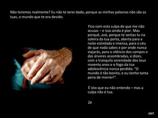 Fico com esta culpa de que me não
acusas – e isso ainda é pior. Mas
porquê, avó, porque te sentas tu na
soleira da tua porta, aberta para a
noite estrelada e imensa, para o céu
de que nada sabes e por onde nunca
viajarás, para o silêncio dos campos e
das árvores assombradas, e dizes,
com a tranquila serenidade dos teus
noventa anos e o fogo da tua
adolescência nunca perdida: “O
mundo é tão bonito, e eu tenho tanta
pena de morrer!”.
É isto que eu não entendo – mas a
culpa não é tua.
Zé
Não teremos realmente? Eu não te terei dado, porque as minhas palavras não são as
tuas, o mundo que te era devido.
EXIT
 