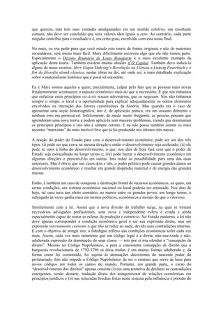 que querem, mas tem suas vontades amalgamadas em um sentido coletivo, um resultante
comum, não deve ser concluído que seus valores sãos iguais a zero. Ao contrário, cada parte
singular contribui para o resultado e é, em certo grau, envolvido com esta soma final.

No mais, eu iria pedir para que você estude esta teoria de fontes originais e não de materiais
secundários; será muito mais fácil. Marx dificilmente escreveu algo que ele não tomou parte.
Especialmente o Dezoito Brumário de Louis Bonaparte é o mais excelente exemplo da
aplicação desta teoria. Também existem muitas alusões n’O Capital. Também devo indicá-lo
alguns de meus escritos: Herr Eugen Duhring’s Revolução na Ciência e Ludwig Feuerbach e o
fim da filosofia alemã clássica, nestas obras eu dei, até onde sei, a mais detalhada explicação
sobre o materialismo histórico que é possível encontrar.

Eu e Marx somos aqueles a quem, parcialmente, culpar pelo fato que as pessoas mais novas
freqüentemente acentuarem o aspecto econômico mais do que o necessário. É que nós tínhamos
que enfatizar estes princípios vis-à-vis nossos adversários, que os negavam. Nós não tínhamos
sempre o tempo, o local e a oportunidade para explicar adequadamente os outros elementos
envolvidos na interação dos fatores constituintes da história. Mas quando era o caso de
apresentar uma seção historiográfica, isto é, de aplicação prática, era um assunto diferente e
nenhum erro era permissível. Infelizmente, de modo muito freqüente, as pessoas pensam que
aprenderam uma nova teoria e podem aplicá-la sem maiores problemas, crendo que dominaram
os principais princípios e isto não é sempre correto. E eu não posso também isentar os mais
recentes “marxistas” do mais incrível lixo que já foi produzido nos últimos três meses.

A reação do poder do Estado para com o desenvolvimento econômico pode ser um dos três
tipos: (i) pode ser que corra na mesma direção e então o desenvolvimento seja acelerado; (ii) ele
pode se opor à linha do desenvolvimento, o que, nos dias de hoje fará com que o poder de
Estado seja estraçalhado no longo termo e; (iii) pode barrar o desenvolvimento econômico em
algumas direções e prescrevê-lo em outras. Isto reduz as possibilidade para uma das duas
anteriores. Mas é óbvio que nos casos dois e três, o poder político pode causar grandes danos ao
desenvolvimento econômico e resultar em grande dispêndio material e de energia das grandes
massas.

Então, é também um caso de conquista e destruição brutal de recursos econômicos, os quais, em
certas condições, um sistema econômico nacional ou local poderia ser arruinado. Nos dias de
hoje, tal caso teria um efeito contrário, ao menos entre os grandes povos: em longo termo, o
subjugado às vezes ganha mais em termos políticos, econômicos e morais do que o vitorioso.

Similarmente com a lei. Assim que a nova divisão do trabalho surge, na qual se tornam
necessários advogados profissionais, uma nova e independente esfera é criada e ainda
especialmente capaz de reatar as esferas de produção e comércio. No Estado moderno, a lei não
deve apenas corresponder à condição econômica geral e ser sua expressão direta, mas ser
expressão internamente coerente o que não se reduz ao nada, devido suas contradições internas.
E com o objetivo de atingir isto, o fidedigno reflexo das condições econômicas sofre cada vez
mais. Assim, cada vez mais raramente que um código legal é a direta, não-suavizada e não-
adulterada expressão da dominação de uma classe — isto por si iria ofender a “concepção de
direito”. Mesmo no Código Napoleônico, a pura e consistente concepção de direito que a
burguesia revolucionaria de 1792-1796 se dizia titular, é em muitas formas adulterada e, da
forma como foi constituído, foi sujeita às atenuações decorrentes do nascente poder do
proletariado. Isto não impede o Código Napoleônico de ser o estatuto que serve de base para
novos códigos em todos os cantos do mundo. Portanto, em grande parte, o curso do
“desenvolvimento dos direitos” apenas consiste (i) em uma tentativa de desfazer as contradições
emergentes, sendo destarte, tradução direta dos antagonismos de relações econômicas em
princípios jurídicos e (ii) nas reiteradas brechas feitas neste sistema pela influência e pressão do
 