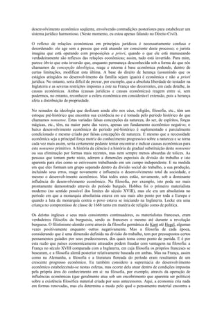 desenvolvimento econômico seqüente, envolvendo contradições posteriores para estabelecer um
sistema jurídico harmonioso. (Neste momento, eu estou apenas falando no Direito Civil).

O reflexo de relações econômicas em princípios jurídicos é necessariamente confuso e
desordenado: ele age sem a pessoa que está atuando ser consciente deste processo; o jurista
imagina que está operando com proposições a priori, quando o que ele está manuseando
verdadeiramente são reflexos das relações econômicas; assim, tudo está invertido. Para mim,
parece óbvio que esta inversão que, enquanto permaneça desconhecida sob a forma do que nós
chamamos de concepção ideológica, reage e retorna à base econômica podendo, dentro de
certas limitações, modificar esta última. A base do direito de herança (assumindo que os
estágios atingidos no desenvolvimento da família sejam iguais) é econômica e não a priori
jurídica. No entanto, seria difícil de provar, por exemplo, que a absoluta liberdade do testador na
Inglaterra e as severas restrições impostas a este na França são decorrentes, em cada detalhe, às
causas econômicas. Ambas (causas jurídicas e causas econômicas) reagem entre si, sem
podermos, no entanto, reconhecer a esfera econômica em considerável extensão, pois a herança
afeta a distribuição de propriedade.

No reinados da ideologia que deslizam ainda alto nos céus, religião, filosofia, etc., têm um
estoque pré-histórico que encontra sua existência no e é tomada pelo período histórico do que
chamamos nonsense. Estas variadas falsas concepções da natureza, do ser, de espíritos, forças
mágicas, etc., têm, na maior parte das vezes, apenas um fundamento econômico negativo; o
baixo desenvolvimento econômico do período pré-histórico é suplementado e parcialmente
condicionado e mesmo criado por falsas concepções de natureza. E mesmo que a necessidade
econômica seja a principal força motriz do conhecimento progressivo sobre a natureza e se torna
cada vez mais assim, seria certamente pedante tentar encontrar e indicar causas econômicas para
este nonsense primitivo. A história da ciência é a história da gradual substituição deste nonsense
ou sua eliminação por formas mais recentes, mas nem sempre menos absurdas de tolices. As
pessoas que tomam parte nisto, aderem a dimensões especiais da divisão do trabalho e isto
aparenta para eles como se estivessem trabalhando em um campo independente. E na medida
em que eles formam um grupo separado dentro da divisão social do trabalho, a sua produção,
incluindo seus erros, reage novamente e influencia o desenvolvimento total da sociedade, e
mesmo o desenvolvimento econômico. Mas todos estes estão, novamente, sob a dominante
influência do desenvolvimento econômico. Na filosofia, por exemplo, isto pode ser mais
prontamente demonstrado através do período burguês. Hobbes foi o primeiro materialista
moderno (no sentido possível dos limites do século XVIII), mas ele era um absolutista no
período em que a monarquia absolutista estava em seu mais alto ponto por toda a Europa e
quando a luta da monarquia contra o povo estava se iniciando na Inglaterra. Locke era uma
criança no compromisso de classe de 1688 tanto em matéria de religião como de política.

Os deístas ingleses e seus mais consistentes continuadores, os materialistas franceses, eram
verdadeiros filósofos da burguesia, sendo os franceses o mesmo até durante a revolução
burguesa. O filistinismo alemão corre através da filosofia germânica de Kant até Hegel, algumas
vezes positivamente enquanto outras negativamente. Mas a filosofia de cada época,
considerando que é uma dimensão definida na divisão do trabalho, tem por pressupostos certos
pensamentos guiados por seus predecessores, dos quais toma como ponto de partida. E é por
esta razão que países economicamente atrasados podem fraudar com vantagens na filosofia: a
França no século XVIII comparada com a Inglaterra, em cuja filosofia os próprios franceses se
basearam, e a filosofia alemã posterior relativamente baseada em ambas. Mas na França, assim
como na Alemanha, a filosofia e a literatura floreada do período eram resultantes de um
crescente progresso econômico. Eu também considero a supremacia do desenvolvimento
econômico estabelecendo-se nestas esferas, mas ocorre dela atuar dentro de condições impostas
pela própria área do conhecimento em si: na filosofia, por exemplo, através da operação de
influências econômicas (que geralmente atua sob um encobrimento que aparenta ser político)
sobre a existência filosófica material criada por seus antecessores. Aqui, a economia cria nada
em formas renovadas, mas ela determina o modo pelo qual o pensamento material encontra a
 