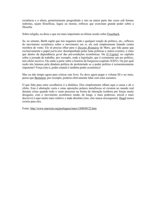 existência e o altera, posteriormente progredindo e isto na maior parte das vezes sob formas
indiretas, sejam filosóficas, legais ou morais, reflexos que exercitam grande poder sobre a
filosofia.

Sobre religião, eu disse o que era mais importante na última sessão sobre Feuerbach.

Se, no entanto, Barth supõe que nós negamos toda e qualquer reação do político, etc., reflexos
do movimento econômico sobre o movimento em si, ele está simplesmente lutando contra
moinhos de vento. Ele só precisa olhar para o Dezoito Brumário de Marx, que lida quase que
exclusivamente o papel particular desempenhado pelas lutas políticas e outros eventos; é claro
que dentro da dependência geral das pré-condições econômicas. Ou O Capital, no capítulo
sobre a jornada de trabalho, por exemplo, onde a legislação, que é certamente um ato político,
tem efeito incisivo. Ou então a parte sobre a história da burguesia (capítulo XXIV). Ou por qual
razão nós lutamos pela ditadura política do proletariado se o poder político é economicamente
impotente? Força (isto é, poder estatal) é também poder econômico!

Mas eu não tempo agora para criticar este livro. Eu devo agora pegar o volume III e no mais,
penso que Bernstein, por exemplo, poderia efetivamente lidar com estes assuntos.

O que falta para estes cavalheiros é a dialética. Eles simplesmente olham aqui a causa e ali o
efeito. Esta é abstração vazia e estas oposições polares metafísicas só existem no mundo real
durante crises quando todo o vasto processo na forma de interação (embora por forças muito
desiguais, com o movimento econômico sendo, de longe, o mais poderoso, inicial e mais
decisivo) é aqui muito mais relativo e nada absoluto (isto, eles nunca enxergaram). Hegel nunca
existiu para eles.

Fonte: http://www.marxists.org/portugues/marx/1890/09/22.htm
 