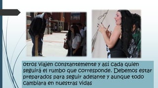otros viajen constantemente y así cada quien
seguirá el rumbo que corresponde. Debemos estar
preparados para seguir adelante y aunque todo
cambiara en nuestras vidas
 