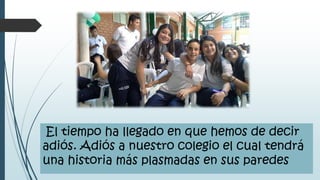El tiempo ha llegado en que hemos de decir
adiós. Adiós a nuestro colegio el cual tendrá
una historia más plasmadas en sus paredes
 
