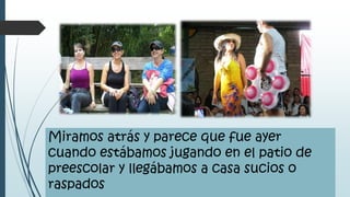 Miramos atrás y parece que fue ayer
cuando estábamos jugando en el patio de
preescolar y llegábamos a casa sucios o
raspados
 
