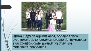 ahora luego de algunos años; podemos decir
orgullosos que lo logramos, orgullo de pertenecer
a un colegio donde aprendimos y vivimos
momentos inolvidables
 