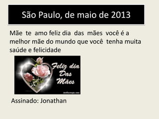 São Paulo, de maio de 2013
Mãe te amo feliz dia das mães você é a
melhor mãe do mundo que você tenha muita
saúde e felicidade
Assinado: Jonathan
 