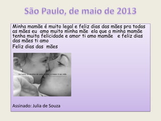 Minha mamãe é muito legal e feliz dias das mães pra todas
as mães eu amo muito minha mãe ela que a minha mamãe
tenha muita felicidade e amor ti amo mamãe e feliz dias
das mães ti amo
Feliz dias das mães
Assinado: Julia de Souza
 
