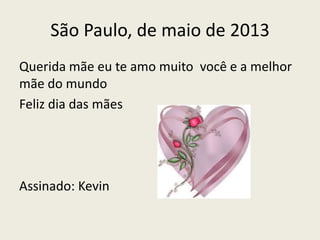 São Paulo, de maio de 2013
Querida mãe eu te amo muito você e a melhor
mãe do mundo
Feliz dia das mães
Assinado: Kevin
 