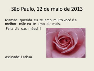 São Paulo, 12 de maio de 2013
Mamãe querida eu te amo muito você é a
melhor mãe eu te amo de mais.
Feliz dia das mães!!!
Assinado: Larissa
 