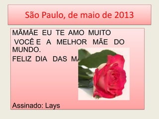 São Paulo, de maio de 2013
MÃMÃE EU TE AMO MUITO
VOCÊ E A MELHOR MÃE DO
MUNDO.
FELIZ DIA DAS MÃES
Assinado: Lays
 
