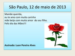 São Paulo, 12 de maio de 2013
Mamãe querida,
eu te amo com muito carinho
mãe beijo com muito amor do seu filho.
Feliz dia das Mães!!!
Assinado: Luan Pereira Alves
 