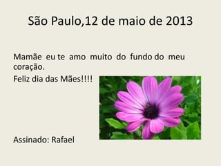 São Paulo,12 de maio de 2013
Mamãe eu te amo muito do fundo do meu
coração.
Feliz dia das Mães!!!!
Assinado: Rafael
 