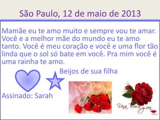 São Paulo, 12 de maio de 2013
Mamãe eu te amo muito e sempre vou te amar.
Você e a melhor mãe do mundo eu te amo
tanto. Você é meu coração e você e uma flor tão
linda que o sol só bate em você. Pra mim você é
uma rainha te amo.
Beijos de sua filha
Assinado: Sarah
 
