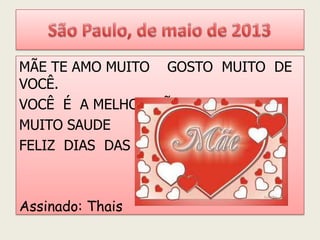 MÃE TE AMO MUITO GOSTO MUITO DE
VOCÊ.
VOCÊ É A MELHOR MÃE DO MUNDO
MUITO SAUDE
FELIZ DIAS DAS MÃES
Assinado: Thais
 