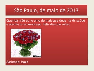 São Paulo, de maio de 2013
Querida mãe eu te amo de mais que deus te de saúde
e atende o seu emprego feliz dias das mães
Assinado: Isaac
 