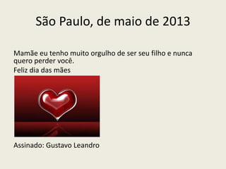 São Paulo, de maio de 2013
Mamãe eu tenho muito orgulho de ser seu filho e nunca
quero perder você.
Feliz dia das mães
Assinado: Gustavo Leandro
 