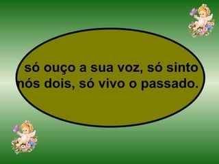 só ouço a sua voz, só sinto nós dois, só vivo o passado.   