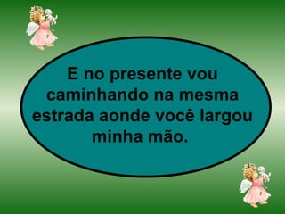 E no presente vou caminhando na mesma estrada aonde você largou minha mão.   