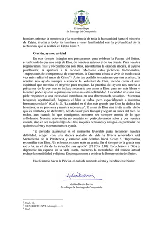 El Arzobispo
                                 de Santiago de Compostela

hombre, orientar la conciencia y la experiencia de toda la humanidad hasta el misterio
de Cristo, ayudar a todos los hombres a tener familiaridad con la profundidad de la
redención, que se realiza en Cristo Jesús”4.

       Oración, ayuno, caridad
        En este tiempo litúrgico nos preparamos para celebrar la Pascua del Señor,
erradicando lo que nos aleja de Dios, de nosotros mismos y de los demás. Para nuestra
regeneración filial y reconciliación con Dios, necesitamos la oración sincera, el ayuno
purificador, la apertura a la caridad. Mediante estas prácticas tradicionales,
“expresiones del compromiso de conversión, la Cuaresma educa a vivir de modo cada
vez más radical el amor de Cristo”5. Ante las posibles tentaciones que nos acechan, la
oración nos ayuda siempre a conocer la voluntad de Dios, siendo como el aire
espiritual que necesita el creyente para respirar. La práctica del ayuno nos enseña a
privarnos de lo que nos es incluso necesario por amor a Dios para ser más libres y
también poder ayudar a quienes necesitan nuestra solidaridad. La caridad cristiana nos
pide responder a una necesidad inmediata en una determinada situación. “Mientras
tengamos oportunidad, hagamos el bien a todos, pero especialmente a nuestros
hermanos en la fe” (Gal 6,10). “La caridad es el don más grande que Dios ha dado a los
hombres, es su promesa y nuestra esperanza”. El amor de Dios nos invita a salir de lo
que es limitado y no definitivo, nos da valor para trabajar y seguir en busca del bien de
todos, aun cuando lo que consigamos nosotros sea siempre menos de lo que
anhelamos. Nuestra conversión no consiste en perfeccionarnos solos y por nuestra
cuenta, sino en ser mejores hijos de Dios, mejores hermanos y amigos, en particular de
quienes sufren y esperan nuestra ayuda.
       “El período cuaresmal es el momento favorable para reconocer nuestra
debilidad, acoger, con una sincera revisión de vida la Gracia renovadora del
Sacramento de la Penitencia y caminar con decisión hacia Cristo”6. “Dejémonos
reconciliar con Dios. No echemos en saco roto su gracia. En el tiempo de la gracia nos
escucha; en el día de la salvación nos ayuda” (Cf 2Cor 5,20). Escuchemos a Dios y
dejémosle un espacio en la vida diaria, mientras la mentalidad del mundo actual
reduce la sensibilidad religiosa. Dispongámonos a celebrar la Resurrección del Señor.

       En el camino hacia la Pascua, os saluda con todo afecto y bendice en el Señor,




                                   +Julián Barrio Barrio,
                            Arzobispo de Santiago de Compostela




4
  Ibid., 10.
5
  BENEDICTO XVI, Mensaje…., 3.
6
  Ibid.
 