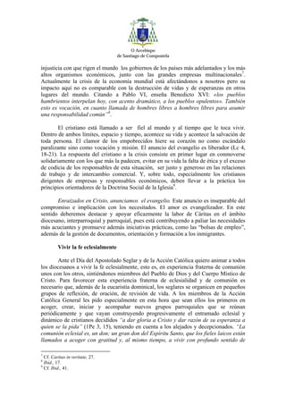O Arcebispo
                                     de Santiago de Compostela

injusticia con que rigen el mundo los gobiernos de los países más adelantados y los más
altos organismos económicos, junto con las grandes empresas multinacionales7.
Actualmente la crisis de la economía mundial está afectándonos a nosotros pero su
impacto aquí no es comparable con la destrucción de vidas y de esperanzas en otros
lugares del mundo. Citando a Pablo VI, enseña Benedicto XVI: «los pueblos
hambrientos interpelan hoy, con acento dramático, a los pueblos opulentos». También
esto es vocación, en cuanto llamada de hombres libres a hombres libres para asumir
una responsabilidad común”8.

        El cristiano está llamado a ser fiel al mundo y al tiempo que le toca vivir.
Dentro de ambos límites, espacio y tiempo, acontece su vida y acontece la salvación de
toda persona. El clamor de los empobrecidos hiere su corazón no como escándalo
paralizante sino como vocación y misión. El anuncio del evangelio es liberador (Lc 4,
18-21). La respuesta del cristiano a la crisis consiste en primer lugar en conmoverse
solidariamente con los que más la padecen, evitar en su vida la falta de ética y el exceso
de codicia de los responsables de esta situación, ser justo y generoso en las relaciones
de trabajo y de intercambio comercial. Y, sobre todo, especialmente los cristianos
dirigentes de empresas y responsables económicos, deben llevar a la práctica los
principios orientadores de la Doctrina Social de la Iglesia9.

       Enraizados en Cristo, anunciamos el evangelio. Este anuncio es inseparable del
compromiso e implicación con los necesitados. El amor es evangelizador. En este
sentido deberemos destacar y apoyar eficazmente la labor de Cáritas en el ámbito
diocesano, interparroquial y parroquial, pues está contribuyendo a paliar las necesidades
más acuciantes y promueve además iniciativas prácticas, como las “bolsas de empleo”,
además de la gestión de documentos, orientación y formación a los inmigrantes.

         Vivir la fe eclesialmente

       Ante el Día del Apostolado Seglar y de la Acción Católica quiero animar a todos
los diocesanos a vivir la fe eclesialmente, esto es, en experiencia fraterna de comunión
unos con los otros, sintiéndonos miembros del Pueblo de Dios y del Cuerpo Místico de
Cristo. Para favorecer esta experiencia fraterna de eclesialidad y de comunión es
necesario que, además de la eucaristía dominical, los seglares se organicen en pequeños
grupos de reflexión, de oración, de revisión de vida. A los miembros de la Acción
Católica General les pido especialmente en esta hora que sean ellos los primeros en
acoger, crear, iniciar y acompañar nuevos grupos parroquiales que se reúnan
periódicamente y que vayan construyendo progresivamente el entramado eclesial y
dinámico de cristianos decididos “a dar gloria a Cristo y dar razón de su esperanza a
quien se la pida” (1Pe 3, 15), teniendo en cuenta a los alejados y decepcionados. “La
comunión eclesial es, un don; un gran don del Espíritu Santo, que los fieles laicos están
llamados a acoger con gratitud y, al mismo tiempo, a vivir con profundo sentido de

7
  Cf. Caritas in veritate, 27.
8
  Ibid., 17.
9
  Cf. Ibid., 41.
 