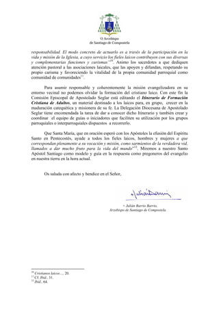O Arcebispo
                                 de Santiago de Compostela

responsabilidad. El modo concreto de actuarlo es a través de la participación en la
vida y misión de la Iglesia, a cuyo servicio los fieles laicos contribuyen con sus diversas
y complementarias funciones y carismas”10. Animo los sacerdotes a que dediquen
atención pastoral a las asociaciones laicales, que las apoyen y difundan, respetando su
propio carisma y favoreciendo la vitalidad de la propia comunidad parroquial como
comunidad de comunidades11.

       Para asumir responsable y coherentemente la misión evangelizadora en su
entorno vecinal no podemos olvidar la formación del cristiano laico. Con este fin la
Comisión Episcopal de Apostolado Seglar está editando el Itinerario de Formación
Cristiana de Adultos, un material destinado a los laicos para, en grupo, crecer en la
maduración catequética y misionera de su fe. La Delegación Diocesana de Apostolado
Seglar tiene encomendada la tarea de dar a conocer dicho Itinerario y también crear y
coordinar el equipo de guías o iniciadores que faciliten su utilización por los grupos
parroquiales o interparroquiales dispuestos a recorrerlo.

       Que Santa María, que en oración esperó con los Apóstoles la efusión del Espíritu
Santo en Pentecostés, ayude a todos los fieles laicos, hombres y mujeres a que
correspondan plenamente a su vocación y misión, como sarmientos de la verdadera vid,
llamados a dar mucho fruto para la vida del mundo”12. Miremos a nuestro Santo
Apóstol Santiago como modelo y guía en la respuesta como pregoneros del evangelio
en nuestra tierra en la hora actual.


        Os saluda con afecto y bendice en el Señor,




                                                     + Julián Barrio Barrio,
                                             Arzobispo de Santiago de Compostela.




10
   Cristianos laicos…, 20.
11
   Cf. Ibid., 31.
12
   Ibid., 64.
 