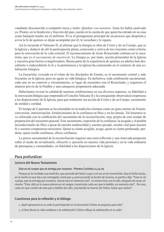 ¿No ardía nuestro corazón? (Lc 24,32)
     Carta Pastoral de los Obispos de Pamplona y Tudela, Bilbao, San Sebastián y Vitoria




     viandante desconocido a compartir mesa y techo: Quédate con nosotros. Jesús les había cautivado
     ya. Pronto, en la bendición y fracción del pan, caerán en la cuenta de que quien ha entrado en su casa
     como huésped resulta ser el anfitrión. Él es el protagonista principal de un proceso que despierta y
     aviva la fe de quienes se dejan acompañar por él, le escuchan y le siguen.
         Así lo recuerda el Vaticano II, al afirmar que la liturgia es obra de Cristo y de su Cuerpo, que es
     la Iglesia y deducir de ahí la participación plena, consciente y activa de los creyentes como criterio
     para la renovación de la vida eclesial. El reconocimiento de Jesús Resucitado culmina en la euca-
     ristía, que es el sacramento de nuestra fe. La liturgia es, por tanto, acción primordial de la Iglesia
     y encierra gran fuerza evangelizadora. Buena parte de la experiencia de quienes ya adultos han des-
     cubierto o redescubierto la fe y la pertenencia a la Iglesia ha comenzado en el contexto de una ce-
     lebración litúrgica.
        La Eucaristía, evocada en el relato de los discípulos de Emaús, es el sacramento central y más
     frecuente en la Iglesia, pero no agota su vida litúrgica. En definitiva, toda celebración sacramental,
     cada una en su contexto y circunstancias, es lugar de encuentro con el Resucitado, y requieren el
     anuncio previo de la Palabra y una catequesis preparatoria adecuada.
         Deberíamos revisar la calidad de nuestras celebraciones en sus diversos aspectos, su fidelidad a
     la renovación litúrgica que emprendió el Concilio Vaticano II y la consiguiente observancia respetuosa
     a las disposiciones de la Iglesia, para que realmente sea acción de Cristo y de su Cuerpo, sacramento
     de unidad y caridad.
        El tiempo de Cuaresma se ha entendido en la tradición cristiana como un gran camino de Emaús:
     conversión, interiorización, fortalecimiento de la confianza en Dios y en los demás. Tal itinerario se
     ve reforzado con la celebración del sacramento de la reconciliación, muy propio de este tiempo de
     preparación del encuentro pascual. Este sacramento, expresión de la confianza, la acogida y el perdón
     incondicionales de Dios a pesar de nuestra mediocridad y nuestro pecado, resulta vital para nuestra
     fe y nuestro compromiso misionero. Quien se siente acogido, acoge; quien se siente perdonado, per-
     dona; quien recibe confianza, ofrece confianza.
        La praxis sacramental de la reconciliación requiere una seria reflexión y una renovada propuesta
     sobre el modo de revitalizarlo, ofrecerlo y ejercerlo en nuestra vida personal y en la vida ordinaria
     de parroquias y comunidades, en fidelidad a las disposiciones de la Iglesia.


     Para profundizar
     Lectura del Nuevo Testamento
         Esto es mi cuerpo que se entrega por vosotros - Primera Corintios 11,23-26
         Porque yo he recibido una tradición, que procede del Señor y que a mi vez os he transmitido: Que el Señor Jesús,
     en la noche en que iba a ser entregado, tomó pan y, pronunciando la Acción de Gracias, lo partió y dijo: “Esto es mi
     cuerpo, que se entrega por vosotros. Haced esto en memoria mía”. Lo mismo hizo con el cáliz, después de cenar, di-
     ciendo: “Este cáliz es la nueva alianza en mi sangre; haced esto cada vez que lo bebáis, en memoria mía”.  Por eso,
     cada vez que coméis de este pan y bebéis del cáliz, proclamáis la muerte del Señor, hasta que vuelva”.


     Cuestiones para la reflexión y el diálogo
         1. ¿Qué representa en tu vida la participación en la Eucaristía? ¿Cómo te preparas para ella?
         2. ¿Cómo llevas tu vida cotidiana a la celebración? ¿Cómo influye la celebración en tu vida?


10
 