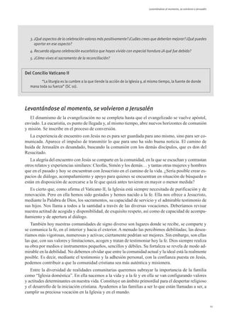Levantándose al momento, se volvieron a Jerusalén




   3. ¿Qué aspectos de la celebración valoras más positivamente? ¿Cuáles crees que deberían mejorar? ¿Qué puedes
      aportar en ese aspecto?
   4. Recuerda alguna celebración eucarística que hayas vivido con especial hondura ¿A qué fue debido?
   5. ¿Cómo vives el sacramento de la reconciliación?


Del Concilio Vaticano II
         “La liturgia es la cumbre a la que tiende la acción de la Iglesia y, al mismo tiempo, la fuente de donde
   mana toda su fuerza” (SC 10).




Levantándose al momento, se volvieron a Jerusalén
   El dinamismo de la evangelización no se completa hasta que el evangelizado se vuelve apóstol,
enviado. La eucaristía, es punto de llegada y, al mismo tiempo, abre nuevos horizontes de comunión
y misión. Se inscribe en el proceso de conversión.
   La experiencia de encuentro con Jesús no es para ser guardada para uno mismo, sino para ser co-
municada. Aparece el impulso de transmitir lo que para uno ha sido buena noticia. El camino de
huida de Jerusalén es desandado, buscando la comunión con los demás discípulos, que es don del
Resucitado.
   La alegría del encuentro con Jesús se comparte en la comunidad, en la que se escuchan y contrastan
otros relatos y experiencias similares: Cleofás, Simón y los demás… y tantas otras mujeres y hombres
que en el pasado y hoy se encuentran con Jesucristo en el camino de la vida. ¿Sería posible crear es-
pacios de diálogo, acompañamiento y apoyo para quienes se encuentran en situación de búsqueda o
están en disposición de acercarse a la fe que quizá antes tuvieron en mayor o menor medida?
   Es cierto que, como afirma el Vaticano II, la Iglesia está siempre necesitada de purificación y de
renovación. Pero en ella hemos sido gestados y hemos nacido a la fe. Ella nos ofrece a Jesucristo,
mediante la Palabra de Dios, los sacramentos, su capacidad de servicio y el admirable testimonio de
sus hijos. Nos llama a todos a la santidad a través de las diversas vocaciones. Deberíamos revisar
nuestra actitud de acogida y disponibilidad, de exquisito respeto, así como de capacidad de acompa-
ñamiento y de apertura al diálogo.
   También hoy nuestras comunidades de signo diverso son lugares donde se recibe, se comparte y
se comunica la fe, en el interior y hacia el exterior. A menudo las percibimos debilitadas; las desea-
ríamos más vigorosas, numerosas y activas; ciertamente podrían ser mejores. Sin embargo, son ellas
las que, con sus valores y limitaciones, acogen y tratan de testimoniar hoy la fe. Dios siempre realiza
su obra por medios e instrumentos pequeños, sencillos y débiles. Su fortaleza se revela de modo ad-
mirable en la debilidad. No debemos olvidar que entre la comunidad actual y la ideal está la realmente
posible. Es decir, mediante el testimonio y la adhesión personal, con la confianza puesta en Jesús,
podemos contribuir a que la comunidad cristiana sea más auténtica y misionera.
   Entre la diversidad de realidades comunitarias queremos subrayar la importancia de la familia
como “Iglesia doméstica”. En ella nacemos a la vida y a la fe y en ella se van configurando valores
y actitudes determinantes en nuestra vida. Constituye un ámbito primordial para el despertar religioso
y el desarrollo de la iniciación cristiana. Ayudemos a las familias a ser lo que están llamadas a ser, a
cumplir su preciosa vocación en la Iglesia y en el mundo.


                                                                                                                                   11
 