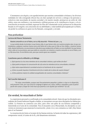 ¿No ardía nuestro corazón? (Lc 24,32)
     Carta Pastoral de los Obispos de Pamplona y Tudela, Bilbao, San Sebastián y Vitoria




        Constatamos con alegría y con agradecimiento que nuestras comunidades cristianas y las diversas
     realidades de vida consagrada ofrecen hoy un claro ejemplo de servicio y entrega a las personas y
     colectivos más necesitados de nuestra sociedad y de nuestro mundo; promueven un estilo de vida
     sobrio; oran con confianza y con insistencia; celebran gozosas su fe; contribuyen a la paz y a la re-
     conciliación en nuestra sociedad; engrosan las filas del voluntariado social; promueven la educación
     basada en el Evangelio; son conscientes de sus debilidades y están también preocupadas por su futuro,
     sin perder la confianza en quien nos ha llamado, consagrado y enviado.


     Para profundizar
     Lectura del Nuevo Testamento
         Nuestra comunión es con el Padre y con su Hijo Jesucristo - Primera de Juan 1, 1-4
         Lo que existía desde el principio, lo que hemos oído, lo que hemos visto con nuestros propios ojos, lo que con-
     templamos y palparon nuestras manos acerca del Verbo de la vida; pues la Vida se hizo visible, y nosotros hemos
     visto, damos testimonio y os anunciamos la vida eterna que estaba junto al Padre y se nos manifestó. Eso que hemos
     visto y oído os lo anunciamos, para que estéis en comunión con nosotros y nuestra comunión es con el Padre y con
     su Hijo Jesucristo. Os escribimos esto, para que nuestro gozo sea completo.


     Cuestiones para la reflexión y el diálogo
         1. ¿Qué aportas tú a los otros miembros de la comunidad cristiana y qué recibes de ellos?
         2. ¿Qué podría enriquecer la comunicación de la fe entre los miembros de las comunidades cristianas?
         3. ¿Qué valora especialmente la sociedad actual en el testimonio de los creyentes?
         4. ¿Cómo se puede impulsar el testimonio de la fe en medio de la cultura de nuestro tiempo?
         5. ¿Cómo podemos mejorar la calidad evangelizadora de nuestras comunidades cristianas?


     Del Concilio Vaticano II
                “En estas comunidades, aunque sean frecuentemente pequeñas y pobres o vivan en la dispersión,
         está presente Cristo, por cuya virtud se congrega la Iglesia una, santa, católica y apostólica, pues la partici-
         pación del cuerpo y sangre de Cristo hace que pasemos a ser aquello que recibimos” (LG 26).




     Era verdad, ha resucitado el Señor
        La experiencia personal es confirmada en la comunidad eclesial. Antes de que los discípulos pro-
     cedentes de Emaús hubiesen llegado a hablar, se encuentran con que otros discípulos les habían pre-
     cedido. La historia no comienza con ellos, pero ellos son parte de esa historia compartida y
     transmitida en el seno de la comunidad. Tras el encuentro con el Resucitado, los discípulos se con-
     vierten en misioneros que anuncian la resurrección: ¡Jesús vive y nos comunica su vida! ¡Hay futuro
     para el ser humano!
       La resurrección de Jesús es la mejor de las buenas noticias, la fuente de todas las esperanzas y del
     compromiso social, el centro de la fe y del dinamismo misionero.



12
 