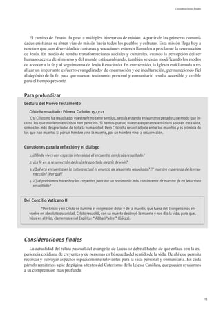 Consideraciones finales




   El camino de Emaús da paso a múltiples itinerarios de misión. A partir de las primeras comuni-
dades cristianas se abren vías de misión hacia todos los pueblos y culturas. Esta misión llega hoy a
nosotros que, con diversidad de carismas y vocaciones estamos llamados a proclamar la resurrección
de Jesús. En medio de hondas transformaciones sociales y culturales, cuando la percepción del ser
humano acerca de sí mismo y del mundo está cambiando, también se están modificando los modos
de acceder a la fe y al seguimiento de Jesús Resucitado. En este sentido, la Iglesia está llamada a re-
alizar un importante esfuerzo evangelizador de encarnación y de inculturación, permaneciendo fiel
al depósito de la fe, para que nuestro testimonio personal y comunitario resulte accesible y creíble
para el tiempo presente.


Para profundizar
Lectura del Nuevo Testamento
   Cristo ha resucitado - Primera Corintios 15,17-21
    Y, si Cristo no ha resucitado, vuestra fe no tiene sentido, seguís estando en vuestros pecados; de modo que in-
cluso los que murieron en Cristo han perecido. Si hemos puesto nuestra esperanza en Cristo solo en esta vida,
somos los más desgraciados de toda la humanidad. Pero Cristo ha resucitado de entre los muertos y es primicia de
los que han muerto. Si por un hombre vino la muerte, por un hombre vino la resurrección.


Cuestiones para la reflexión y el diálogo
   1. ¿Dónde vives con especial intensidad el encuentro con Jesús resucitado?
   2. ¿La fe en la resurrección de Jesús te aporta la alegría de vivir?
   3. ¿Qué eco encuentra en la cultura actual el anuncio de Jesucristo resucitado? ¿Y nuestra esperanza de la resu-
      rrección? ¿Por qué?
   4. ¿Qué podríamos hacer hoy los creyentes para dar un testimonio más convincente de nuestra fe en Jesucristo
      resucitado?


Del Concilio Vaticano II
           “Por Cristo y en Cristo se ilumina el enigma del dolor y de la muerte, que fuera del Evangelio nos en-
   vuelve en absoluta oscuridad. Cristo resucitó, con su muerte destruyó la muerte y nos dio la vida, para que,
   hijos en el Hijo, clamemos en el Espíritu: “¡Abba!¡Padre!” (GS 22).




Consideraciones finales
   La actualidad del relato pascual del evangelio de Lucas se debe al hecho de que enlaza con la ex-
periencia cotidiana de creyentes y de personas en búsqueda del sentido de la vida. De ahí que permita
recordar y subrayar aspectos especialmente relevantes para la vida personal y comunitaria. En cada
párrafo remitimos a pie de página a textos del Catecismo de la Iglesia Católica, que pueden ayudarnos
a su comprensión más profunda.




                                                                                                                             13
 