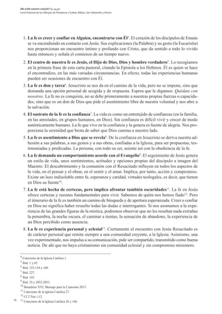 ¿No ardía nuestro corazón? (Lc 24,32)
     Carta Pastoral de los Obispos de Pamplona y Tudela, Bilbao, San Sebastián y Vitoria




         1. La fe es creer y confiar en Alguien, encontrarse con Él4. El corazón de los discípulos de Emaús
            se va encendiendo en contacto con Jesús. Sus explicaciones (la Palabra) y su gesto (la Eucaristía)
            nos proporcionan un encuentro íntimo y profundo con Cristo, que da sentido a todo lo vivido
            hasta entonces y señala el comienzo de un tiempo nuevo.
         2. El centro de nuestra fe es Jesús, el Hijo de Dios, Dios y hombre verdadero5. Lo recogíamos
            en la primera frase de esta carta pastoral, citando la Epístola a los Hebreos. Él es quien se hace
            el encontradizo, en las más variadas circunstancias. En efecto, todas las experiencias humanas
            pueden ser ocasiones de encuentro con Él.
         3. La fe es don y tarea6. Jesucristo se nos da en el camino de la vida, pero no se impone, sino que
            demanda una opción personal de acogida y de respuesta. Espera que le digamos: Quédate con
            nosotros. La fe no es conquista, no se debe primeramente a nuestras propias fuerzas o capacida-
            des, sino que es un don de Dios que pide el asentimiento libre de nuestra voluntad y nos abre a
            la salvación.
         4. El sustrato de la fe es la confianza7. La vida es como un entretejido de confianzas (en la familia,
            en las amistades, en grupos humanos, en Dios). Sin confianza es difícil vivir y crecer de modo
            auténticamente humano. La fe que vive en la confianza y la genera es fuente de alegría. Nos pro-
            porciona la serenidad que brota de saber que Dios camina a nuestro lado.
         5. La fe es asentimiento a Dios que se revela8. De la confianza en Jesucristo se deriva nuestra ad-
            hesión a sus palabras, a sus gestos y a sus obras, confiadas a la Iglesia, para ser propuestas, tes-
            timoniadas y predicadas. La persona, con todo su ser, asiente así con la obediencia de la fe.
         6. La fe demanda un comportamiento acorde con el Evangelio9. El seguimiento de Jesús genera
            un estilo de vida, unos sentimientos, actitudes y opciones propias del discípulo a imagen del
            Maestro. El descubrimiento y la comunión con el Resucitado influyen en todos los aspectos de
            la vida, en el pensar y el obrar, en el sentir y el amar. Implica, por tanto, acción y compromiso.
            Existe un lazo indisoluble entre fe, esperanza y caridad, virtudes teologales, es decir, que tienen
            en Dios su fuente10.
         7. La fe está hecha de certezas, pero implica afrontar también oscuridades11. La fe en Jesús
            ofrece certezas y razones fundamentales para vivir. Sabemos de quién nos hemos fiado12. Pero
            el itinerario de la fe es también un camino de búsqueda y de apertura esperanzada. Creer o confiar
            en Dios no significa haber resuelto todas las dudas e interrogantes. Si nos asomamos a la expe-
            riencia de las grandes figuras de la mística, podremos observar que no les resultan nada extrañas
            la penumbra, la noche oscura, el caminar a tientas, la sensación de abandono, la experiencia de
            un Dios percibido como ausencia.
         8. La fe es experiencia personal y eclesial13. Ciertamente el encuentro con Jesús Resucitado es
            de carácter personal que remite siempre a una comunidad creyente, a la Iglesia. Asimismo, una
            vez experimentado, nos impulsa a su comunicación, pide ser compartido, transmitido como buena
            noticia. De ahí que no haya cristianismo sin comunidad eclesial y sin compromiso misionero.

     4
       Catecismo de la Iglesia Católica 1.
     5
       Ibid. 1 y 65.
     6
       Ibid. 153-154 y 160.
     7
       Ibid. 227.
     8
       Ibid. 143.
     9
       Ibid. 25 y 2052-2053.
     10
        Benedicto XVI, Mensaje para la Cuaresma 2013.
     11
        Catecismo de la Iglesia Católica 27.
     12
        Cf 2 Tim 1,12.
14   13
        Catecismo de la Iglesia Católica 26 y 166.
 