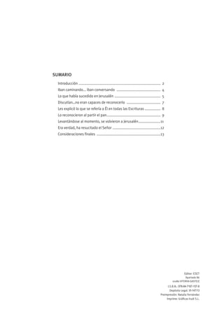 SUMARIO
 Introducción .................................................................................. 2
 Iban caminando... iban conversando ............................................ 4
 Lo que había sucedido en Jerusalén .............................................. 5
 Discutían…no eran capaces de reconocerlo .................................. 7
 Les explicó lo que se refería a Él en todas las Escrituras ................ 8
 Lo reconocieron al partir el pan...................................................... 9
 Levantándose al momento, se volvieron a Jerusalén......................11
 Era verdad, ha resucitado el Señor ................................................12
 Consideraciones finales ................................................................13




                                                                                                                  Editor: ESET
                                                                                                                  Apartado 86
                                                                                                        01080 VITORIA-GASTEIZ
                                                                                                    I.S.B.N.: 978-84-7167-157-8
                                                                                                      Depósito Legal: VI-147/13
                                                                                              Preimpresión: Natalia Fernández
                                                                                                   Imprime: Gráficas Irudi S.L.
 